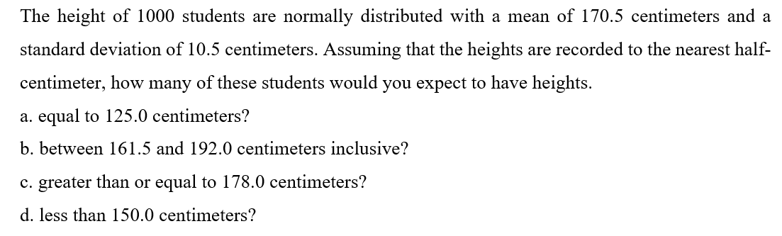 The height of 1000 students are normally distributed with a mean of 170.5 centimeters and a
standard deviation of 10.5 centimeters. Assuming that the heights are recorded to the nearest half-
centimeter, how many of these students would you expect to have heights.
a. equal to 125.0 centimeters?
b. between 161.5 and 192.0 centimeters inclusive?
c. greater than or equal to 178.0 centimeters?
d. less than 150.0 centimeters?

