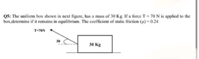 Q5: The uniform box shown in next figure, has a mass of 30 Kg. If a force T 70N is applied to the
box,determine if it remains in equilibrium. The coefficient of static friction (u) 0.24
T-70N
30
30 Kg
