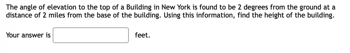 The angle of elevation to the top of a Building in New York is found to be 2 degrees from the ground at a
distance of 2 miles from the base of the building. Using this information, find the height of the building.
Your answer is
feet.