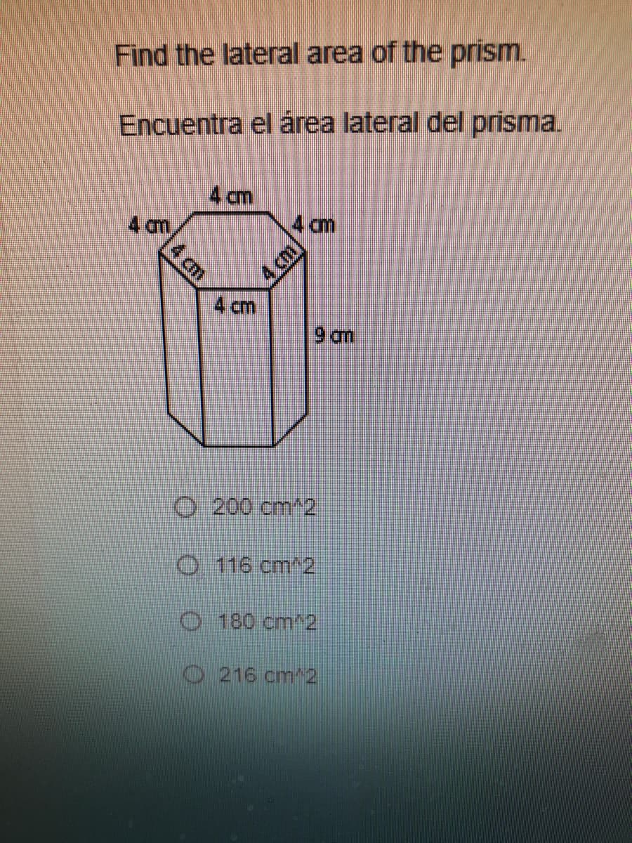 Find the lateral area of the prism.
Encuentra el área lateral del prisma.
4 cm
4 cm
4 cm
4 cm
4 cm
9 am
O 200 cm^2
O 116 cm^2
O 180 cm^2
O216 cm^2
4 cm
