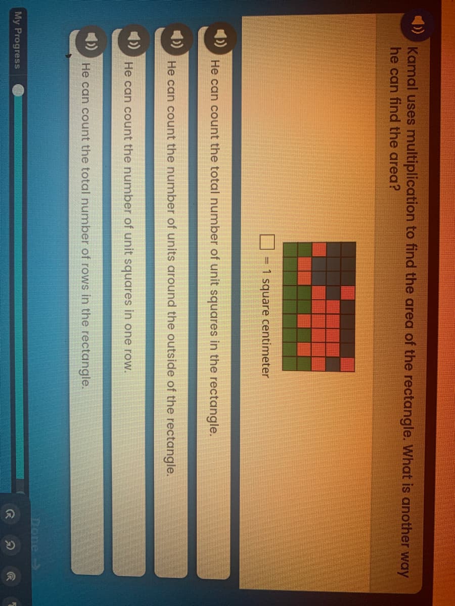 分
Kamal uses multiplication to find the area of the rectangle. What is another way
he can find the area?
= 1 square centimeter
1)
He can count the total number of unit squares in the rectangle.
He can count the number of units around the outside of the rectangle.
He can count the number of unit squares in one row.
4)
He can count the total number of rows in the rectangle.
Done->
My Progress
