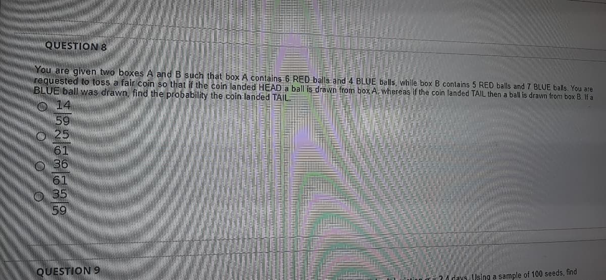 QUESTION 8
You are given two boxes A and B such that box A contains 6 RED balls and 4 BLUE balls, while box B contains 5 RED balls and 7 BLUE balls. You are
requested to toss a fair coin so that if the coin landed HEAD a ball is drawn from box A. whereas if the coin landed TAIL then a ball is drawn from box B. If a
BLUE ball was drawn, find the probability the coin landed TAIL
O14
59
O25
61
36
61
O 35
59
QUESTION 9
24 days. Using a sample of 100 seeds, find
