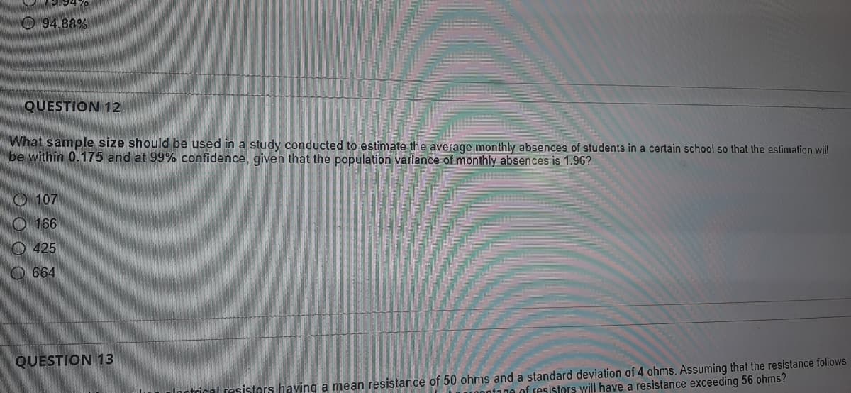 O94.88%
QUESTION 12
What sample size should be used in a study conducted to estimate the average monthly absences of students in a certain school so that the estimation will
be within 0.175 and at 99% confidence, given that the population variance of monthly absences is 1.96?
O 107
O 166
O 425
O664
QUESTION 13
Inotrical resistors having a mean resistance of 50 ohms and a standard deviation of 4 ohms. Assuming that the resistance follows
a of resistors will have a resistance exceeding 56 ohms?
