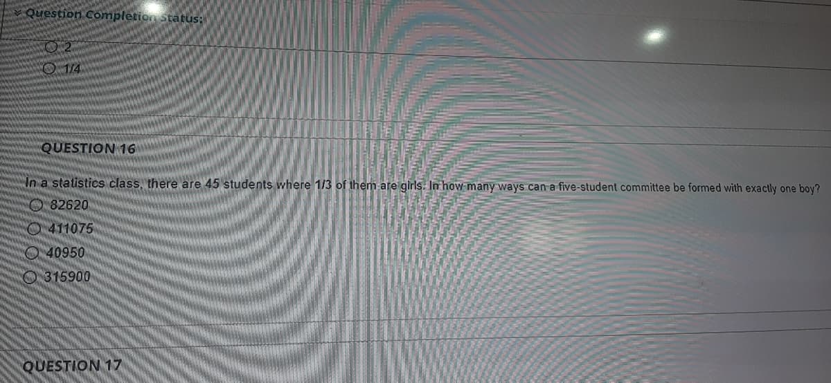 Question Completion Status:
O14
QUESTION 16
In a statistics class, there are 45 students where 1/3 of them are girls. In how many ways can a five-student committee be formed with exactly one boy?
O82620
O411075
O40950
O315900
QUESTION 17
