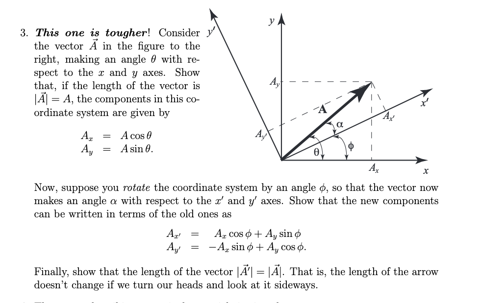 3. This one is tougher! Consider y'
the vector A in the figure to the
right, making an angle 0 with re-
spect to the x and y axes.
that, if the length of the vector is
= A, the components in this co-
ordinate system are given by
Show
Ay
O
А,
A cos e
A sin 0
Ax
Now, suppose you rotate the coordinate system by an angle d, so that the vector now
makes an angle a with respect to the x' and y' axes. Show that the new components
can be written in terms of the old ones as
A cos A, sin d
= -A, sin 0 + A cos ).
A4
A
A. That is, the length of the arrow
Finally, show that the length of the vector
doesn't change if we turn our heads and look at it sideways.
