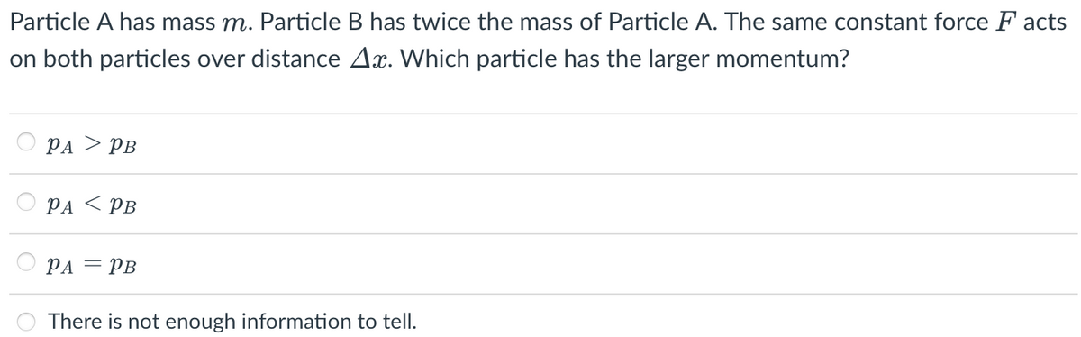 Particle A has mass m. Particle B has twice the mass of Particle A. The same constant force F acts
on both particles over distance Ax. Which particle has the larger momentum?
PA > PB
PA < PB
PA = PB
There is not enough information to tell.
