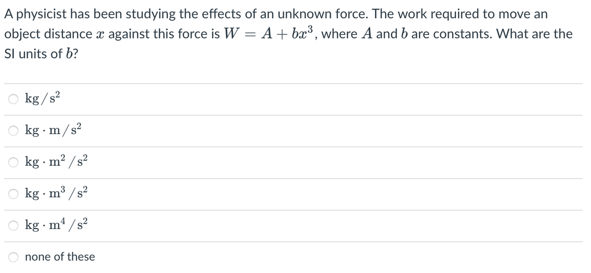 A physicist has been studying the effects of an unknown force. The work required to move an
object distance x against this force is W = A+ bx³, where A and b are constants. What are the
Sl units of b?
kg /s2
kg · m/s?
kg · m? / s?
kg · m'
³ /s?
kg · m4 / s?
none of these
