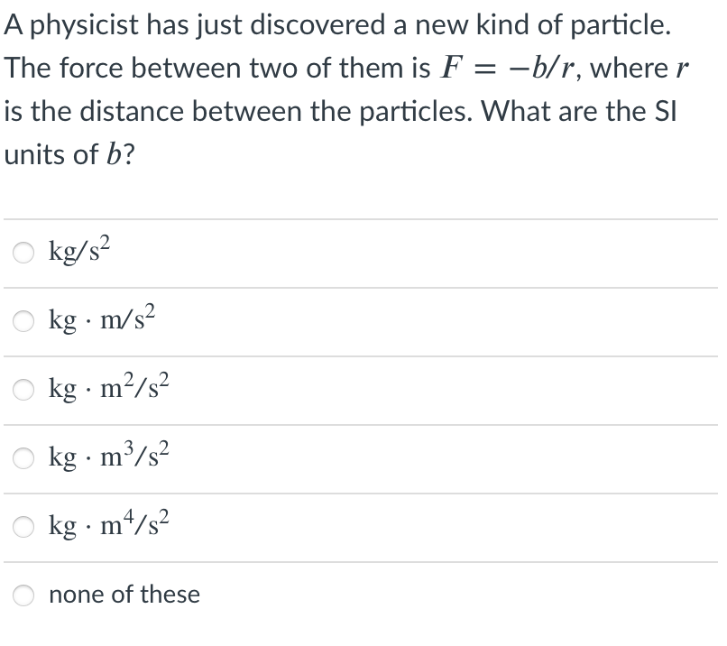 A physicist has just discovered a new kind of particle.
The force between two of them is F = –b/r, where r
is the distance between the particles. What are the SI
units of b?
kg/s?
kg · m/s?
,2
kg · m?/s?
.2
kg · m³/s?
.2
kg · m4/s²
none of these
