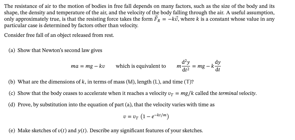 The resistance of air to the motion of bodies in free fall depends on many factors, such as the size of the body and its
shape, the density and temperature of the air, and the velocity of the body falling through the air. A useful assumption,
only approximately true, is that the resisting force takes the form FR = -kủ, where k is a constant whose value in any
particular case is determined by factors other than velocity.
Consider free fall of an object released from rest.
(a) Show that Newton's second law gives
d²y
= mg
dy
k-
dt
та — тg — ku
which is equivalent to
m
dt2
(b) What are the dimensions of k, in terms of mass (M), length (L), and time (T)?
(c) Show that the body ceases to accelerate when it reaches a velocity vr =
mg/k called the terminal velocity.
(d) Prove, by substitution into the equation of part (a), that the velocity varies with time as
v = vr (1 – e-kt/m)
(e) Make sketches of v(t) and y(t). Describe any significant features of your sketches.
