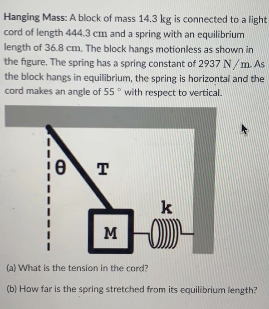 Hanging Mass: A block of mass 14.3 kg is connected to a light
cord of length 444.3 cm and a spring with an equilibrium
length of 36.8 cm. The block hangs motionless as shown in
the figure. The spring has a sprìng constant of 2937 N/m. As
the block hangs in equilibrium, the spring is horizontal and the
cord makes an angle of 55 ° with respect to vertical.
k
M
(a) What is the tension in the cord?
(b) How far is the spring stretched from its equilibrium length?
