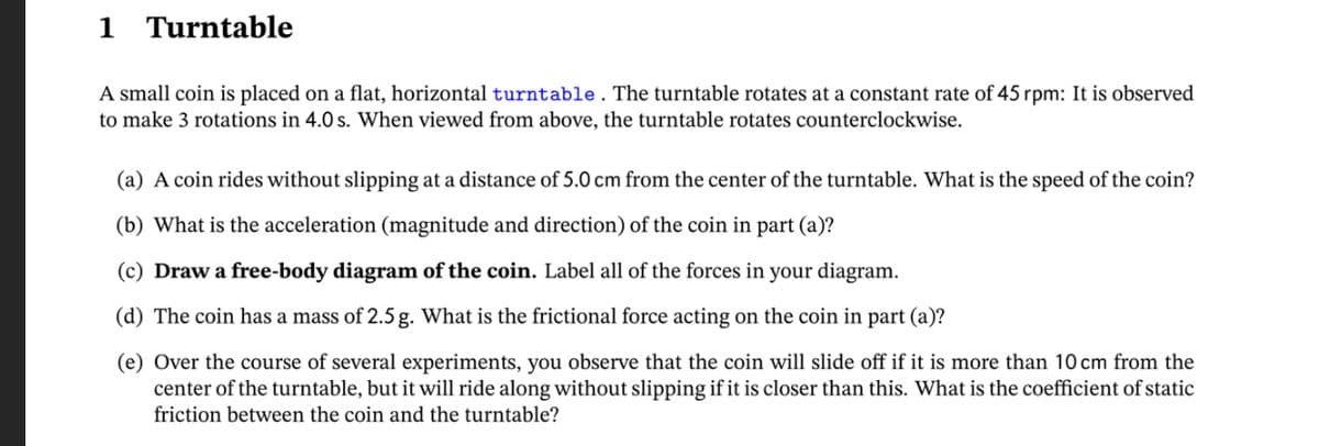1 Turntable
A small coin is placed on a flat, horizontal turntable. The turntable rotates at a constant rate of 45 rpm: It is observed
to make 3 rotations in 4.0 s. When viewed from above, the turntable rotates counterclockwise.
(a) A coin rides without slipping at a distance of 5.0 cm from the center of the turntable. What is the speed of the coin?
(b) What is the acceleration (magnitude and direction) of the coin in part (a)?
(c) Draw a free-body diagram of the coin. Label all of the forces in your diagram.
(d) The coin has a mass of 2.5 g. What is the frictional force acting on the coin in part (a)?
(e) Over the course of several experiments, you observe that the coin will slide off if it is more than 10 cm from the
center of the turntable, but it will ride along without slipping if it is closer than this. What is the coefficient of static
friction between the coin and the turntable?
