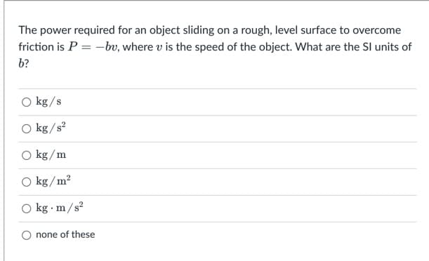 The power required for an object sliding on a rough, level surface to overcome
friction is P = -bv, where v is the speed of the object. What are the SI units of
b?
kg/s
O kg /s?
O kg/m
O kg /m?
O kg · m/s?
none of these
