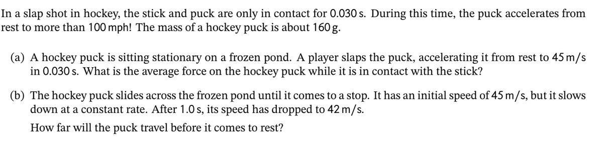 In a slap shot in hockey, the stick and puck are only in contact for 0.030 s. During this time, the puck accelerates from
rest to more than 100 mph! The mass of a hockey puck is about 160 g.
(a) A hockey puck is sitting stationary on a frozen pond. A player slaps the puck, accelerating it from rest to 45 m/s
in 0.030 s. What is the average force on the hockey puck while it is in contact with the stick?
(b) The hockey puck slides across the frozen pond until it comes to a stop. It has an initial speed of 45 m/s, but it slows
down at a constant rate. After 1.0 s, its speed has dropped to 42 m/s.
How far will the puck travel before it comes to rest?

