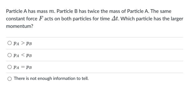 Particle A has mass m. Particle B has twice the mass of Particle A. The same
constant force F acts on both particles for time At. Which particle has the larger
momentum?
O PA > PB
O PA < PB
O PA = PB
O There is not enough information to tell.
