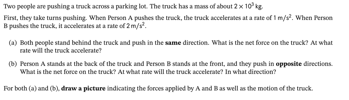 Two people are pushing a truck across a parking lot. The truck has a mass of about 2 × 103 kg.
First, they take turns pushing. When Person A pushes the truck, the truck accelerates at a rate of 1 m/s2. When Person
B pushes the truck, it accelerates at a rate of 2 m/s?.
(a) Both people stand behind the truck and push in the same direction. What is the net force on the truck? At what
rate will the truck accelerate?
(b) Person A stands at the back of the truck and Person B stands at the front, and they push in opposite directions.
What is the net force on the truck? At what rate will the truck accelerate? In what direction?
For both (a) and (b), draw a picture indicating the forces applied by A and B as well as the motion of the truck.
