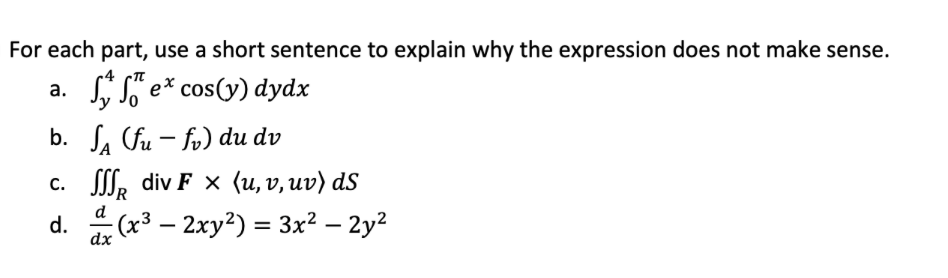For each part, use a short sentence to explain why the expression does not make sense.
, So e* cos(y) dydx
а.
b. L. fu – fv) du dv
c. , div F x (u,v, uv) dS
d
d.
dx
: (x³ – 2xy²) = 3x² – 2y?
-
-
