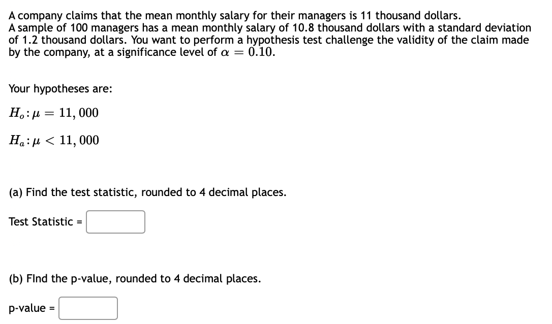 A company claims that the mean monthly salary for their managers is 11 thousand dollars.
A sample of 100 managers has a mean monthly salary of 10.8 thousand dollars with a standard deviation
of 1.2 thousand dollars. You want to perform a hypothesis test challenge the validity of the claim made
by the company, at a significance level of a = 0.10.
Your hypotheses are:
H.: µ = 11, 000
Ha:µ < 11, 000
(a) Find the test statistic, rounded to 4 decimal places.
Test Statistic =
(b) Flnd the p-value, rounded to 4 decimal places.
p-value =
