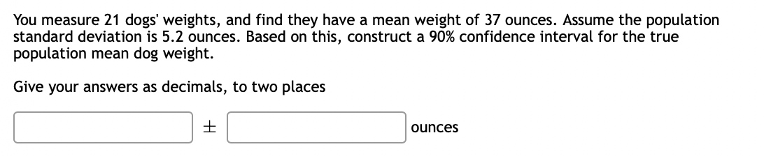 You measure 21 dogs' weights, and find they have a mean weight of 37 ounces. Assume the population
standard deviation is 5.2 ounces. Based on this, construct a 90% confidence interval for the true
population mean dog weight.
Give your answers as decimals, to two places
ounces
