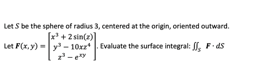 Let S be the sphere of radius 3, centered at the origin, oriented outward.
[x³ + 2 sin(z)]
y3 – 10xz* |. Evaluate the surface integral: f, F ds
z3 – exy
Let F(x, y) :
