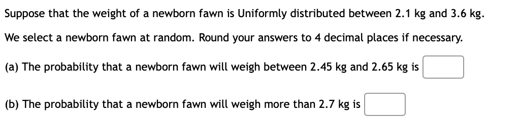 Suppose that the weight of a newborn fawn is Uniformly distributed between 2.1 kg and 3.6 kg.
We select a newborn fawn at random. Round your answers to 4 decimal places if necessary.
(a) The probability that a newborn fawn will weigh between 2.45 kg and 2.65 kg is
(b) The probability that a newborn fawn will weigh more than 2.7 kg is
