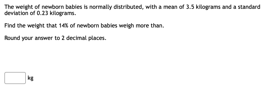 The weight of newborn babies is normally distributed, with a mean of 3.5 kilograms and a standard
deviation of 0.23 kilograms.
Find the weight that 14% of newborn babies weigh more than.
Round your answer to 2 decimal places.
kg
