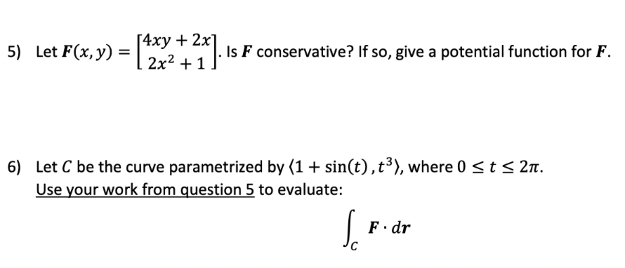 [4ху + 2х
2x2 + 1
5) Let F(x, y) =
Is F conservative? If so, give a potential function for F.
6) Let C be the curve parametrized by (1 + sin(t),t³), where 0 <t < 2n.
Use your work from question 5 to evaluate:
So
F. dr
