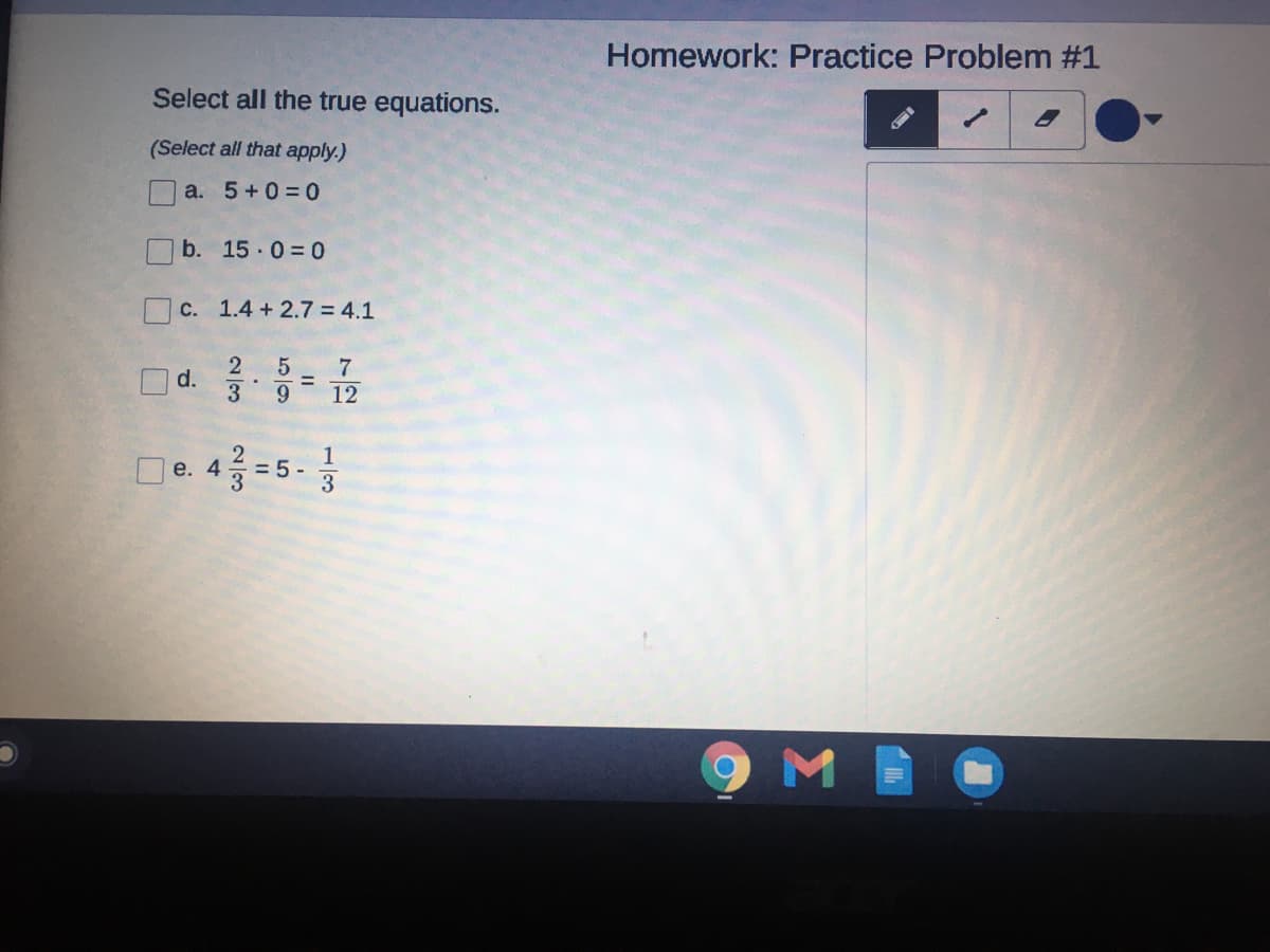 Homework: Practice Problem #1
Select all the true equations.
1.
(Select all that apply.)
a. 5+0= 0
b. 15 0= 0
C. 1.4 +2.7 = 4.1
Od.
7
12
3
De. 4=5 -
9 M
1/3
