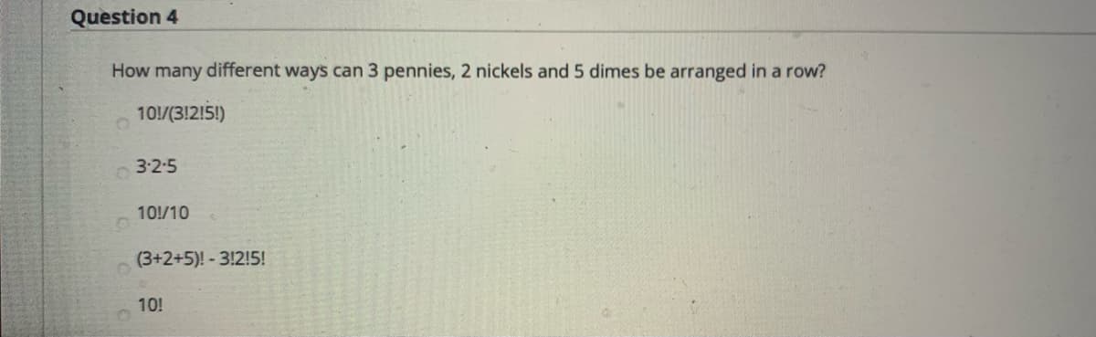 Question 4
How many different ways can 3 pennies, 2 nickels and 5 dimes be arranged in a row?
10!/(3!2!5!)
3:2-5
10!/10
(3+2+5)! - 3!2!5!
10!
