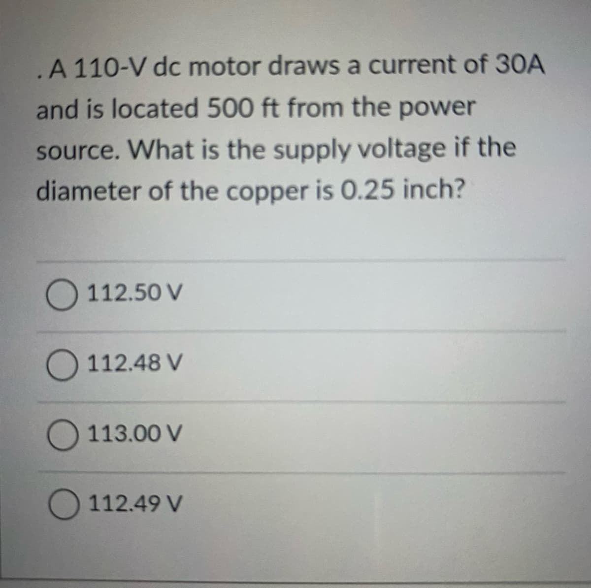 A 110-V dc motor draws a current of 30A
and is located 500 ft from the power
source. What is the supply voltage if the
diameter of the copper is 0.25 inch?
O 112.50 V
112.48 V
O 113.00 V
112.49 V
