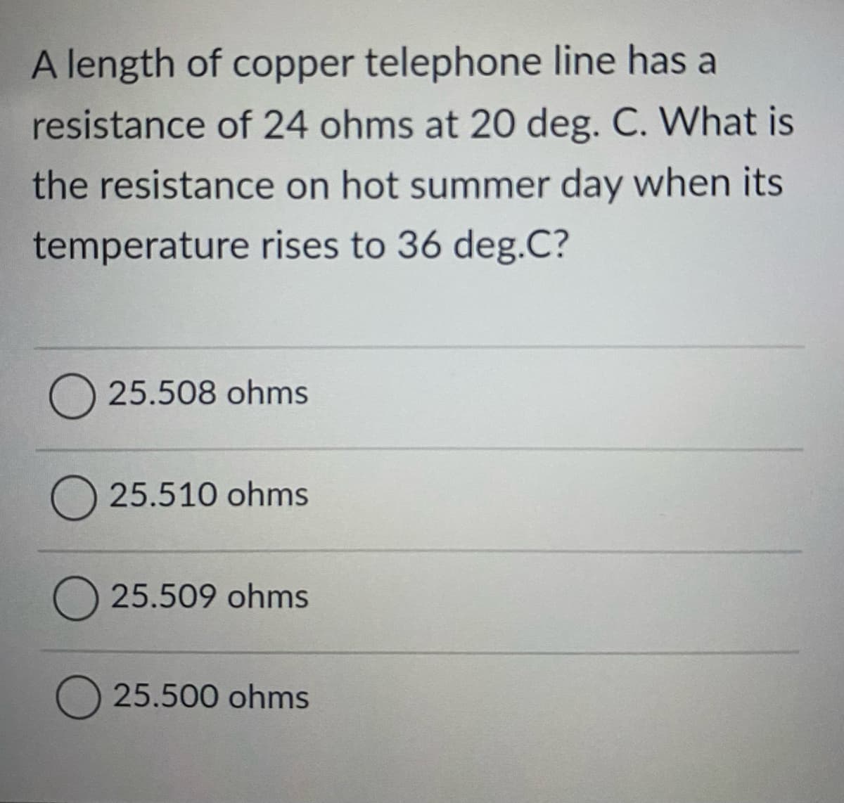 A length of copper telephone line has a
resistance of 24 ohms at 20 deg. C. What is
the resistance on hot summer day when its
temperature rises to 36 deg.C?
O 25.508 ohms
O 25.510 ohms
25.509 ohms
25.500 ohms
