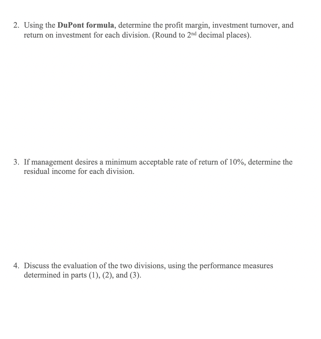 2. Using the DuPont formula, determine the profit margin, investment turnover, and
return on investment for each division. (Round to 2nd decimal places).
3. If management desires a minimum acceptable rate of return of 10%, determine the
residual income for each division.
4. Discuss the evaluation of the two divisions, using the performance measures
determined in parts (1), (2), and (3).
