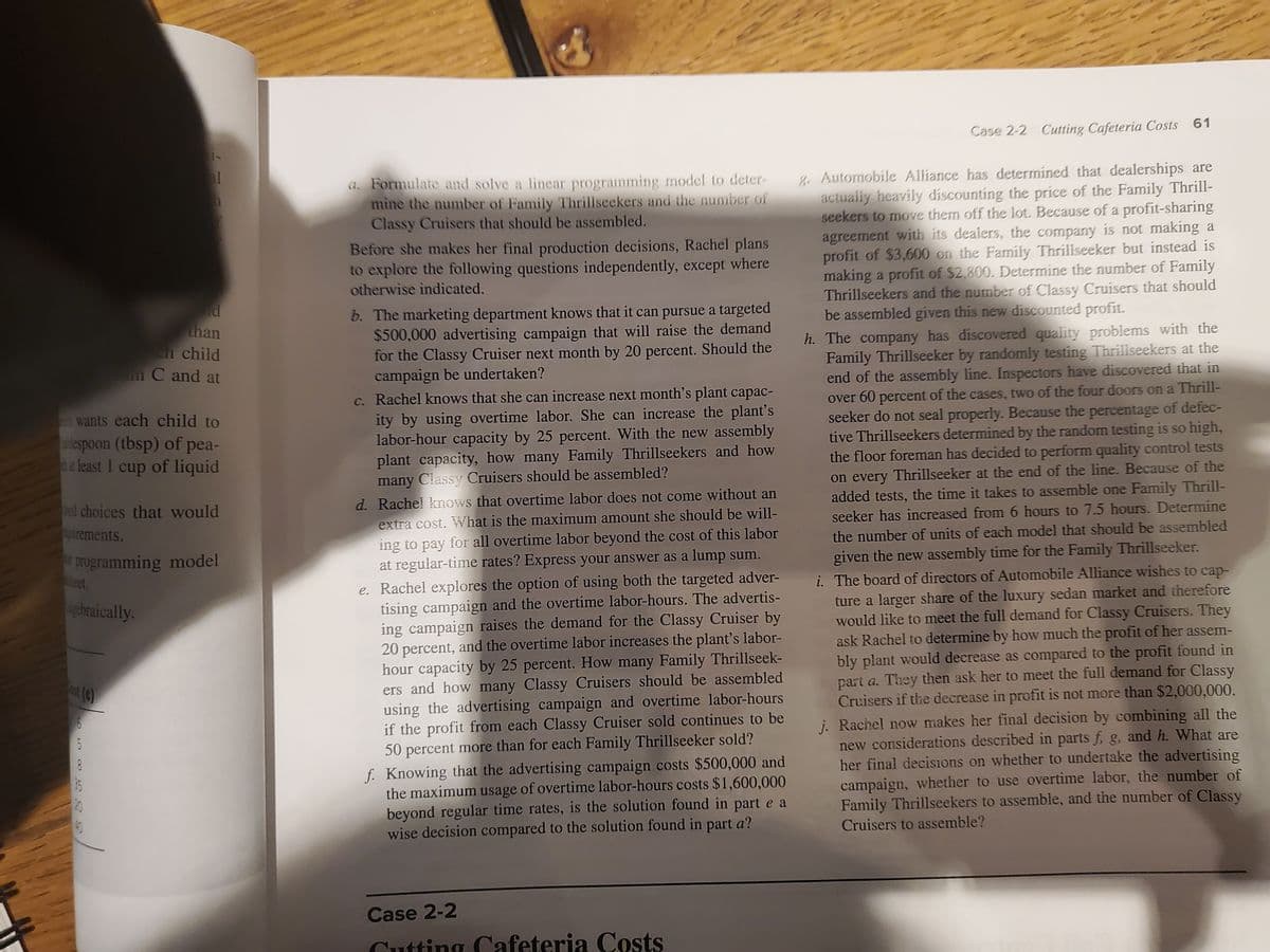 Case 2-2 Cutting Cafeteria Costs 61
a. Formulate and solve a linear programming model to deter-
mine the number of Family Thrillseekers and the number of
Classy Cruisers that should be assembled.
8. Automobile Alliance has determined that dealerships are
actually heavily discounting the price of the Family Thrill-
seekers to move them off the lot. Because of a profit-sharing
agreement with its dealers, the company is not making a
profit of $3,600 on the Family Thrilliseeker but instead is
making a profit of $2,800. Determine the number of Family
Thrillseekers and the number of Classy Cruisers that should
be assembled given this new discounted profit.
Before she makes her final production decisions, Rachel plans
to explore the following questions independently, except where
otherwise indicated.
b. The marketing department knows that it can pursue a targeted
$500,000 advertising campaign that will raise the demand
for the Classy Cruiser next month by 20 percent. Should the
campaign be undertaken?
c. Rachel knows that she can increase next month's plant capac-
ity by using overtime labor. She can increase the plant's
labor-hour capacity by 25 percent. With the new assembly
plant capacity, how many Family Thrillseekers and how
many Classy Cruisers should be assembled?
than
eh child
h. The company has discovered quality problems with the
Family Thrillseeker by randomly testing Thrillseekers at the
end of the assembly line. Inspectors have discovered that in
over 60 percent of the cases, two of the four doors on a Thrill-
seeker do not seal properly. Because the percentage of defec-
tive Thrillseekers determined by the random testing is so high,
the floor foreman has decided to perform quality control tests
on every Thrillseeker at the end of the line. Because of the
added tests, the time it takes to assemble one Family Thrill-
un C and at
wants each child to
lespoon (tbsp) of pea-
t least 1 cup of liquid
nd choices that would
d. Rache! knows that overtime labor does not come without an
urements.
extra cost. What is the maximum amount she should be will-
seeker has increased from 6 hours to 7.5 hours. Determine
ing to pay for all overtime labor beyond the cost of this labor
at regular-time rates? Express your answer as a lump sum.
e. Rachel explores the option of using both the targeted adver-
tising campaign and the overtime labor-hours. The advertis-
ing campaign raises the demand for the Classy Cruiser by
20 percent, and the overtime labor increases the plant's labor-
hour capacity by 25 percent. How many Family Thrillseek-
ers and how many Classy Cruisers should be assembled
using the advertising campaign and overtime labor-hours
if the profit from each Classy Cruiser sold continues to be
50 percent more than for each Family Thrillseeker sold?
f. Knowing that the advertising campaign costs $500,000 and
the maximum usage of overtime labor-hours costs $1,600,000
beyond regular time rates, is the solution found in part e a
wise decision compared to the solution found in part a?
the number of units of each model that should be assembled
programming model
eet.
given the new assembly time for the Family Thrillseeker.
i. The board of directors of Automobile Alliance wishes to cap-
ture a larger share of the luxury sedan market and therefore
would like to meet the full demand for Classy Cruisers. They
ask Rachel to determine by how much the profit of her assem-
bly plant would decrease as compared to the profit found in
part a. They then ask her to meet the full demand for Classy
Cruisers if the decrease in profit is not more than $2,000,000.
j. Rachel now makes her final decision by combining all the
new considerations described in parts f, g, and h. What are
her final decisions on whether to undertake the advertising
campaign, whether to use overtime labor, the number of
Family Thrillseekers to assemble, and the number of Classy
ucbraically.
5
Cruisers to assemble?
Case 2-2
Cutting Cafeteria Costs
