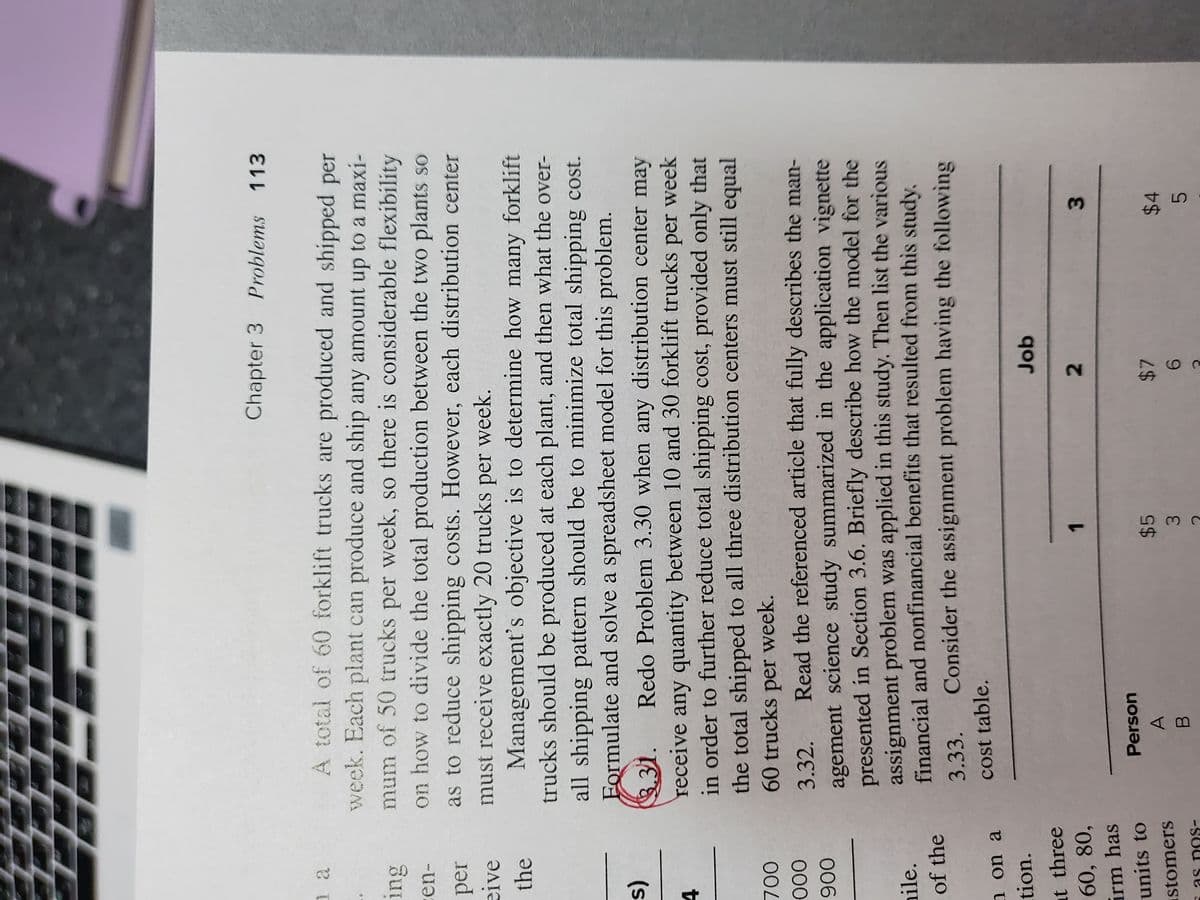 3.
2.
Chapter 3 Problems 113
A total of 60 forklift trucks are produced and shipped per
week. Each plant can produce and ship any amount up to a maxi-
mum of 50 trucks per week, so there is considerable flexibility
on how to divide the total production between the two plants so
ing
-en-
per
as to reduce shipping costs. However, each distribution center
eive
must receive exactly 20 trucks per week.
Management's objective is to determine how many forklift
trucks should be produced at each plant, and then what the over-
the
all shipping pattern should be to minimize total shipping cost.
Eormulate and solve a spreadsheet model for this problem.
(s
3.31.
Redo Problem 3.30 when any distribution center may
receive any quantity between 10 and 30 forklift trucks per week
in order to further reduce total shipping cost, provided only that
4.
the total shipped to all three distribution centers must still equal
60 trucks per week.
00
3.32.
Read the referenced article that fully describes the man-
agement science study summarized in the application vignette
presented in Section 3.6. Briefly describe how the model for the
assignment problem was applied in this study. Then list the various
financial and nonfinancial benefits that resulted from this study.
006
nile.
of the
3.33.
Consider the assignment problem having the following
n on a
cost table.
tion.
Job
at three
60, 80,
1.
irm has
units to
Person
$5
stomers
$4
as nos-
3.
5.
