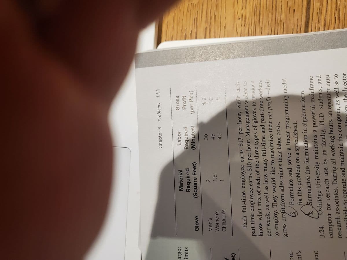 Chapter 3 Problems
111
limits
Material
SSO9
Required
(Square Feet)
Required
(Minutes)
Glove
(per Pair)
Men's
Women's
1.5
45
10
Children's
1
et)
Each full-time employee earns $13 per hour, while cachs
part-time employee earns $10 per hour. Management wishes to
know what mix of each of the three types of gloves to prodduce
per week, as well as how many full-time and part-time workers
to employ. They would like to maximize their net profit-their
gross profit from sales minus their labor costs.
Formulate and solve a linear programming model
a./
for this problem on a spreadsheet.
bSummarize this formulation in algebraic form.
nt's
ent
3.24. Oxbridge University maintains a powerful mainframe
computer for research use by its faculty, Ph.D. students, and
research associates. During all working hours, an operator must
aunilahle to operate and maintain the computer, as well as to
1 Ingram the director
