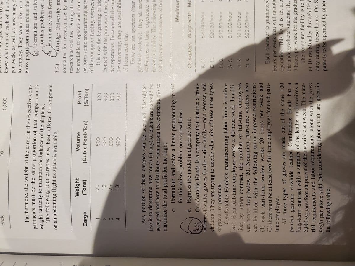 -234
$10 per
know what mix of each of the th
Back
000'
per week, as well as how many f
to employ. They would like to m
gross profit from sales minus thei
Furthermore, the weight of the cargo in the respective com-
partments must be the same proportion of that compartment's
weight capacity to maintain the balance of the airplane.
The following four cargoes have been offered for shipment
on an upcoming flight as space is available.
a./Formulate and solve
for this problem on a
Summarize this form
Oxbridge University ma
computer for research use by it
research associates. During all w
be available to operate and maint
perform some programming serv
of the computer facility, oversees
It is now the beginning of the
fronted with the problem of assig
her operators. Because all the op
the university, they are available
3.24.
Weight
Volume
Profit
Cargo
(Cubic Feet/Ton)
($/Ton)
(suol)
320
25
009
13
290
of hours each day.
There are six operators (four
Any portion of these cargoes can be acceptni. The chjec-
tive is to determine how much (if any) of each cargo siould be
accepted and how to distribute each among the compartments to
maximize the total profit for the flight.
graduate students). They all have
Gfferences in their experience w
gramming abilicy. The following ta
with the mex mum numbeT of hou
a. Formulate and solve a linear programming medel
for this mixed problem on a spreadsheet.
unuxew
b. Express the model in algebraic form.
Operetors Wage Rate Mo
323.
uct line of winter gloves for the entire family-men, women, and
chiliren. They are trying to decide what mix of these three types
of gloves to produce.
Confortable Hands's manufacturing labor force is union-
ized. Each full-time employee works a 40-hour week. In addi-
tion, by union contract, the number of full-time employees
can never drop below 20. Nonunion, part-time workers also
can be hired with the following union-imposed restrictions:
(1) each part-time worker works 20 hours per week and
(2) there must be at least two full-time employees for each part-
time employee.
All three types of gloves are made out of the same 100
percent genuine cowhide leather. Comfortable Hands has a
long-term contract with a supplier of the leather and receives a
5,000-square-foot shipment of the material each week. The mate-
rial requirements and labor requirements, along with the gross
profit per glove sold (not considering labor costs), are given in
the following table.
Comfortable Hands is a company that features a prod-
$20.0
$20.20/hour
H. B.
$19.80/hour
S. C.
$19.60/hour
K. S.
$21.60/hour
N. K.
$22.60/hour
Each operator is guaranteed
hours per week that will mainta
operation. This level is set arb
the undergraduate students (K.
7 hours per week for the gradua
The computer facility is to E
to 10 PM Monday through Frid
duty during these hours. On S
puter is to be operated by other
