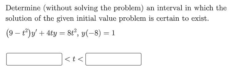 Determine (without solving the problem) an interval in which the
solution of the given initial value problem is certain to exist.
(9 – t)y + 4ty =
8t?, y(-8) = 1
|
<t <
