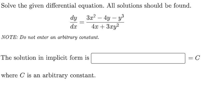 Solve the given differential equation. All solutions should be found.
3x? – 4y – y3
4x + 3xy?
dy
-
%3|
dx
NOTE: Do not enter an arbitrary constant.
The solution in implicit form is
= C
where C is an arbitrary constant.
