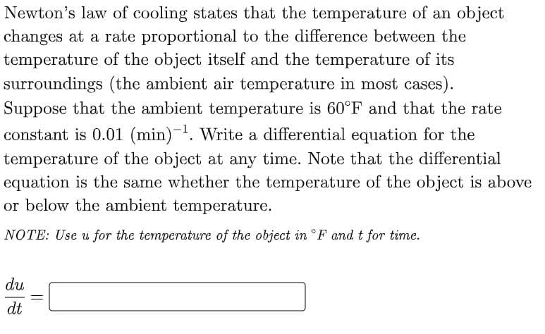Newton's law of cooling states that the temperature of an object
changes at a rate proportional to the difference between the
temperature of the object itself and the temperature of its
surroundings (the ambient air temperature in most cases).
Suppose that the ambient temperature is 60°F and that the rate
constant is 0.01 (min)-. Write a differential equation for the
temperature of the object at any time. Note that the differential
equation is the same whether the temperature of the object is above
or below the ambient temperature.
NOTE: Use u for the temperature of the object in °F and t for time.
du
dt
