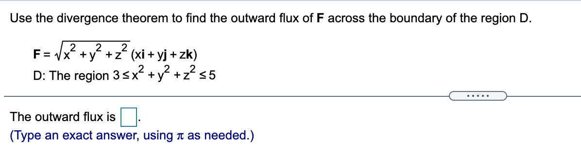 Use the divergence theorem to find the outward flux of F across the boundary of the region D.
2
F= Vx +y +z (xi + yj + zk)
D: The region 3sx +y +z?s5
... ..
The outward flux is
(Type an exact answer, using t as needed.)
