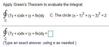 Apply Green's Theorem to evaluate the integral.
(7y +x)dx + (y +9x)dy C: The circle (x- 1)2 + (y – 3)2 = 2
(7y +x)dx + (y + 9x)dy =
(Type an exact answer, using t as needed.)
