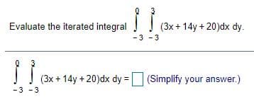 Evaluate the iterated integral
(3x + 14y + 20)dx dy.
-3 - 3
(3x + 14y + 20)dx dy = (Simplify your answer.)
-3 - 3
