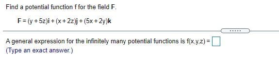 Find a potential function f for the field F.
F= (y + 5z)i +(:
i+ (x+2z)j+ (5x + 2y)k
.....
A general expression for the infinitely many potential functions is f(x.y.z) =|
(Type an exact answer.)
