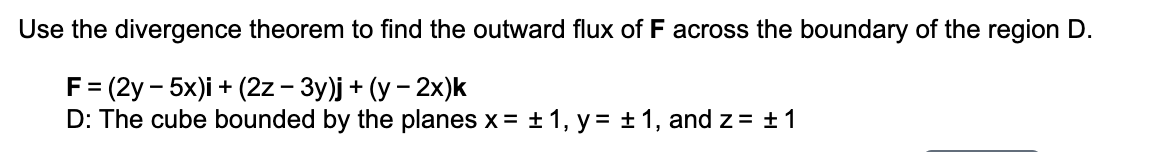 Use the divergence theorem to find the outward flux of F across the boundary of the region D.
F= (2y – 5x)i + (2z - 3y)j + (y – 2x)k
D: The cube bounded by the planes x = + 1, y = + 1, and z= ±1
