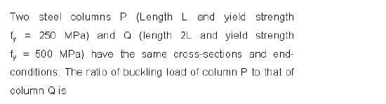 Two steel columns P (LengthL end yield strength
= 250 MPa) and a (length 2L and yield strength
= 500 MPa) have the same cross-sections and end-
fy
conditions. The ratio of buckling load of column P to that of
column Q is
