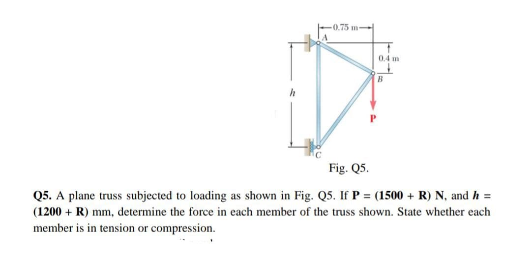 h
-0.75 m
0.4 m
B
Fig. Q5.
Q5. A plane truss subjected to loading as shown in Fig. Q5. If P = (1500 + R) N, and h =
(1200 + R) mm, determine the force in each member of the truss shown. State whether each
member is in tension or compression.