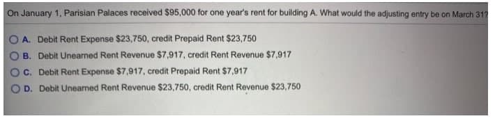 On January 1, Parisian Palaces received $95,000 for one year's rent for building A. What would the adjusting entry be on March 31?
A. Debit Rent Expense $23,750, credit Prepaid Rent $23,750
B. Debit Unearned Rent Revenue $7,917, credit Rent Revenue $7,917
C. Debit Rent Expense $7,917, credit Prepaid Rent $7,917
D. Debit Uneared Rent Revenue $23,750, credit Rent Revenue $23,750