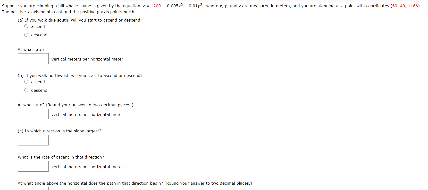 Suppose you are climbing a hill whose shape is given by the equation z = 1200 – 0.005x? - 0.01y2, where x, y, and z are measured in meters, and you are standing at a point with coordinates (60, 40, 1166).
The positive x-axis points east and the positive y-axis points north.
(a) If you walk due south, will you start to ascend or descend?
O ascend
descend
At what rate?
vertical meters per horizontal meter
(b) If you walk northwest, will you start to ascend or descend?
O ascend
O descend
At what rate? (Round your answer to two decimal places.)
vertical meters per horizontal meter
(c) In which direction is the slope largest?
What is the rate of ascent in that direction?
vertical meters per horizontal meter
At what angle above the horizontal does the path in that direction begin? (Round your answer to two decimal places.)
