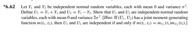 *6.62 Let Y₁ and Y₂ be independent normal random variables, each with mean 0 and variance o².
Define U₁ = Y₁ + Y₂ and U₂ = Y₁ - Y₂. Show that U₁ and U₂ are independent normal random
variables, each with mean 0 and variance 20². [Hint: If (U₁, U₂) has a joint moment-generating
function m (1₁, 12), then U₁ and U₂ are independent if and only if m(1₁, 1₂) = mỤ₁ (1₁)mu₂ (12).]
