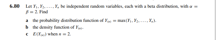 6.80
Let Y₁, Y2, ..., Y,, be independent random variables, each with a beta distribution, with a =
B = 2. Find
a
the probability distribution function of Y(n) = max(Y₁, Y₂, ..., Y₁).
b the density function of y(n).
c
E(Y()) when n = 2.