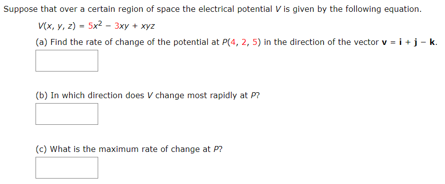 Suppose that over a certain region of space the electrical potential V is given by the following equation.
V(x, у, 2) %3D 5x2 - 3ху + хуz
(a) Find the rate of change of the potential at P(4, 2, 5) in the direction of the vector v = i +j- k.
(b) In which direction does V change most rapidly at P?
(c) What is the maximum rate of change at P?
